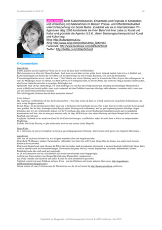 Geschäftsmodelle im Web 2.0 68
Ulrike Schmid berät Kulturinstitutionen, Ensembles und Festivals in Konzeption
und Umsetzung von Maßnahmen im Bereich Presse- und Öffentlichkeitsarbeit
unter Einbeziehung von Social Media. Zunächst war sie in internationalen PR-
Agenturen tätig. 2006 kombinierte sie ihren Beruf mit ihrer Liebe zu Kunst und
Kultur und gründete die Agentur U.S.K., deren Beratungsschwerpunkt auf Kunst
und Kultur liegt.
Blog: http://kulturzweinull.eu
Xing: http://www.xing.com/profile/Ulrike_Schmid3
Facebook: http://www.facebook.com/UlrikeSchmid
Twitter: http://twitter.com/UlrikeSchmid
4 Kommentare
Hagen Kohn
Ich bin gespannt auf die Ergebnisse! Wann und wo wirst du diese denn Veröffentlichen?
Mich interessiert vor allem das Thema Facebook. Auch wenn es sich dabei um das größte Social Network handelt, halte ich es in Hinblick auf
Kultureinrichtungen am ehesten für verzichtbar. Ich persönlich folge nur sehr wenigen Fanseiten, weil mich die permanenten
Veranstaltungshinweise nerven. Auch der neue “I Like“-Button war meiner Meinung nach ein Schuss in den Ofen, da jetzt alles vollgespammt ist
mit Like-Meldungen. Seien wir ehrlich, was bei Facebook im Vordergrund steht, ist privates blabla und Farmville. Mag ja durchaus Spaß machen,
aber letzten Endes löst sich alles in vergnügter Beliebigkeit auf.
Spannender finde ich das Thema Blogs, vor allem die Frage, wie sich hier der Erfolg messen lässt. Das Blog der Duisburger Philharmoniker
wurde ja häufig und zurecht gelobt, einen regen Austausch mit dem Publikum kann man allerdings nicht erkennen - zumindest nicht, wenn man
sich die Anzahl der Kommentare anschaut.
Wieviele bloggende Orchester hast du denn ausmachen können?
Ulrike Schmid
Die Ergebnisse veröffentliche ich hier doch kontinuierlich.:-) Am Ende werde ich dann ein E-Book machen mit zusatzlichen Erkenntnissen, die
nicht in den Blogposts standen.
Bezügl. Blogs. An den Kommentaren allein kann man es bei keinem der bestehnden messen. Hier in den Interviews haben sich die Herren ja auch
dazu geäußert. Bei der Bay. Staatsoper (deren Blog in meiner Wertung nicht vorkommen, weil zu spät begonnen) passiert allerdings einiges.
Ich denke, dass wir uns verabschieden müssen von der Vorstellung, dass jeder an einer Kultureinrichtung Interessierte auch zwangsläufig
kommentieren will bzw. dies an einer ganz anderen Stelle tut. Bsp. NRW-Forum - das meiner Meinung nach beste Beispiel dafür, wie man
Facebook sinnvoll nutzt .
Ich glaube Facebook ist der attrakivste Kanal für die Kultureinrichtungen. Ausführlicher äußere ich mich dann in Kürze im entsprechenden
Blogbeitrag.
Ich habe fünf in der Wertung, es gibt mittlerweile noch ein paar weitere (siehe Blogroll).
Hagen Kohn
Ist ja interessant, da sind wir bezüglich Facebook ja ganz entgegengesetzter Meinung. Aber ich lasse mich gerne vom Gegenteil überzeugen…
augustheater
Gern lass ich auch hier nochmals los, was ich gern woanders schon mal losgelassen habe:
Da ich kein PR-Manager, sondern Theatermacher (allrounder) bin, bietet mir web2.0 jede Menge über das hinaus, was andere nach meinem
Eindruck davon erwarten.
Da ich zum Beispiel auch caste (da spart die Pflege der inzwischen stark gewachsenen Community in meinem facebook-Auftritt jede Menge Zeit),
weil ich schreibe (nicht nur Pressemitteilungen, Theatertexte und ganze Stücke), visuelle Inspirationen (Kostüme, Bühnenbilder, Szenen-
Eindrücke) suche oder mich auch gern unterhalte,
da ich auf connections aus bin, einschließlich sich daraus erwachsender realer Begegnungen,
weil ich gern Tipps einhole (zum Beispiel für Ziele einer Theaterfahrt /-studienreise) …
aus all den Gründen sind facebook und andere Kanäle für mich unentbehrlich geworden.
Natürlich erreiche ich unser Publikum auf neue Weise - und das Publikum mich (unter anderem über sowas: http://augustheater-
publikumsstimmen.blogspot.com/).
Gerade probier ich einen Twitteraccount für Theaternews aus, die ich auf meiner hp http://theater-neu-ulm.de. publiziere.
Sonderheft zur Blogparade von Kulturmanagement Network & stARTconference | Juni 2010
 