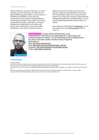 Geschäftsmodelle im Web 2.0 70
Musik aufzubauen. Im besten Fall können wir damit
erreichen, dass sich Menschen, die bisher nie eine
Opernaufführung gesehen haben, zu einem Besuch in
Heidenheim entschließen. Schon allein die
Vernetzung mit vielen anderen Musikspielhäusern
und Kultureinrichtungen ist ein großer Vorteil dieses
kommunikativen Netzes, zudem gibt es eine ganze
Bandbreite an Möglichkeiten, sich selbst in der
ganzen Welt zu präsentieren. Unser Ziel ist dabei
ausdrücklich, einen offenen Dialog mit allen zu
führen, die sich für das Thema oder auch nur für
einzelne Aspekte der Opernfestspiele interessieren.
Die Kommunikation geht mit der „opernwerkstatt“
genauso neue Wege und ist damit ein außerordentlich
wichtiger Bestandteil des Geschäftsmodells, um einen
solchen Opernfestspielbetrieb überhaupt führen zu
können.
Dieser Beitrag ist Bestandteil der Blogparade, die von
den Organisatoren der stARTconference initiiert
wurde. 
Christian de Vries, Giengen (Baden-Württemberg), berät
mittelständische Unternehmen und Organisationen zu allen Fragen der
Unternehmenskommunikation. Für die Heidenheimer Opernfestspiele hat er
das Web 2.0-Konzept erstellt und betreut dieses Projekt als
Chefredakteur.
Blog: http://prcdv.typepad.com
Xing: http://www.xing.com/profile/Christian_deVries
Facebook: http://www.facebook.com/christian.devries
Twitter: http://twitter.com/prcdv
1 Kommentar
Giengener Bürger
Tut mir leid, ich kapier einfach nicht, was an dem Logo provokant sein soll. Ich finde bei dem Logo schlichtweg einfach keinen Bezug zu den
OFS, was ich aber in keinster Weise als provokant bezeichnen würde. Eher als mißlungen.
Provokant wäre, wenn als Logo ein am Galgen baumelnder Opernsänger abgebildet wäre. Dann gäbe es wenigstens ein Bezug zum Thema, aber
so?
Da hätte man genausogut eine Banane abbilden können und die als provokant bezeichnen können. Ich bleibe dabei : Thema verfehlt.
Ansonsten finde ich die Opernwerkstatt aber eine gute Sache, die ich weiter verfolgen werde.
Sonderheft zur Blogparade von Kulturmanagement Network & stARTconference | Juni 2010
 