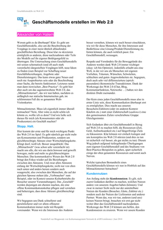 Geschäftsmodelle im Web 2.0 71
Geschäftsmodelle erstellen im Web 2.0
Alexander von Halem
Worum geht es da überhaupt? Klar: Es geht um
Geschäftsmodelle, also um die Beschreibung der
Vorgänge in einer meist ähnlich ablaufenden
geschäftlichen Beziehung. Diese klar zu skizzieren
ermöglicht es anderen, diese nachzuahmen oder Teile
des Modells auf ihr eigenes Betätigungsfeld zu
übertragen. Die Untersuchung eines Geschäftsmodells
mit seinen schematisch (und oft auch stark
vereinfacht) dargestellten Vorgängen hilft, neue Ideen
zu finden (zum Beispiel zur Schaffung neuer
Geschäftsbeziehungen, Angebote oder
Dienstleistungen). Das kann etwas ganz Neues und
noch nie Ausprobiertes sein oder die Beschreibung
einer Sache, die bereits funktioniert. Letzteres nennt
man dann inzwischen „Best Practice“. Es geht hier
aber auch um das sagenumwobene Web 2.0, das
„Mitmachinternet“, das wir nun haben, nachdem es
anfänglich nur statische Internetseiten gab, im
schlimmsten Fall die so genannten Web-
Visitenkarten.
Mitmachinternet. Muss ich eigentlich immer überall
mitmachen? Nein. Aber wäre es nicht schön ich
könnte es, wollte ich es denn? Und wie ließe sich
daraus für mich (als Konsumenten oder als
Produzenten) ein Geschäft machen?
Stopp. Halt.
Hier kommt der erste und für mich wichtigste Punkt
des Web 2.0 ins Spiel: Es geht nämlich gar nicht mehr
um Konsumenten und Produzenten, sondern um
gleichberechtigte Akteure einer Wertschöpfungskette.
Klingt doof, weiß ich. Besser ausgedrückt: Das
„Mitmachweb“ (was schon sehr vereinfacht ist)
macht uns alle, die wir uns darin bewusst und gewollt
bewegen, mehr und mehr zu gleichberechtigten
Menschen. Das kommunikative Wesen des Web 2.0
bringt den Fokus wieder auf die Beziehungen
zwischen den Akteuren. Und zwar allen Akteuren
entlang der Wertschöpfungskette, nicht nur von oben
nach unten und anders herum sondern auch
waagerecht, also zwischen den Menschen, die auf der
gleichen Sprosse stehen (die „Verbraucher“ zum
Beispiel, oder im Kontext unseres Kulturbetriebs die
Besucher unserer Veranstaltungen). Das „Geschäft“
werden diejenigen am ehesten machen, die eine
offene Kommunikationskultur pflegen und verstehen
und beherzigen, dass diese Akteure gleichberechtigt
sind.
Wir begegnen uns Dank schnellerer und
persönlicherer und vor allem offenerer
Kommunikation immer mehr mit Respekt
voreinander. Wenn wir die Interessen des Anderen
besser verstehen, können wir auch besser einschätzen,
wie wir für diese Menschen, für ihre Interessen und
Bedürfnisse eine Lösung/Produkt/Dienstleistung etc.
bieten können, die auch wirklich passt. Ein
Geschäftsmodell, sozusagen.
Respekt und Verständnis für die Beweggründe des
Anderen werden dank Web 2.0 immer wichtiger
(okay: ich bin Optimist). Jedenfalls erlaubt uns eine
Welt, in der wir uns als Menschen mit eigenen
Vorlieben, Träumen, Wünschen, Schwächen,
schlechten und guten Angewohnheiten etc. begegnen,
doch auch sehr viel differenziertere (sprich:
passendere) ökonomische Transaktionen. Dank der
Werkzeuge des Web 2.0 (Chat, Blog,
Kommentarfunktion, Netzwerke …) haben wir den
direkten Draht zueinander.
Der Kern eines jeden Geschäftsmodells muss also in
erster Linie sein, diese Kommunikation überhaupt erst
zu ermöglichen. Dies macht aus unseren
Besuchern/Zuhörern (oder im anderen Kontext
Käufern etc.) statt einer Zuhörerschaft (audience) eine
den gemeinsamen Zielen verschriebene Gruppe
Gleichgesinnter.
Sich Gedanken über ein Geschäftsmodell in Bezug
auf Web 2.0 zu machen hilft, die Ressourcen (Zeit,
Geld, Aufmerksamkeit etc.) auf längerfristige Ziele
zu fokussieren. Klar können wir einfach loslegen und
uns konzeptlos ins Web 2.0 stürzen (und dies zu tun
ist sicherlich viel besser, als gar nichts zu tun). Diesen
Weg jedoch aufgrund tiefergehender Überlegungen
zum eigenen Geschäftsmodell und des Studiums von
Best-Practice-Beispielen zu gehen, spart sicherlich
einige der oben genannten Ressourcen und somit auch
Nerven.
Welche typischen Bestandteile eines
Geschäftsmodells können wir nun in Hinblick auf das
Mitmachinternet betrachten?
Kundennutzen
Am Anfang steht der Kundennutzen. Es gilt, sich
zuerst Gedanken darüber zu machen, welchen Nutzen
andere von unserem Angebot haben (können). Und
zwar in meiner Sicht nicht nur der unmittelbare
Nutzen der Kunden (Besucher, Gäste, Zuhörer etc.)
sondern auch der Nutzen der Lieferanten und anderer
Partner. Wenn das, was wir tun, anderen (und uns)
keinen Nutzen bringt, brauchen wir erst gar nicht
weiter über das Geschäftsmodell nachzudenken.
Werkzeuge des Web 2.0 können uns helfen, den
Kundennutzen zu eruieren. Wenn wir unsere Kunden
Sonderheft zur Blogparade von Kulturmanagement Network & stARTconference | Juni 2010
 