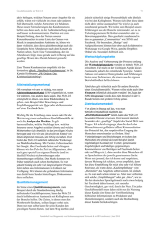 Geschäftsmodelle im Web 2.0 72
aktiv befragen, welchen Nutzen unser Angebot für sie
erfüllt, wären wir vielleicht im einen oder anderen
Fall überrascht, welche Antworten wir bekämen.
Diese neuen Formulierungen des Kundennutzens
helfen uns dann auch, in der Außendarstellung anders
und besser zu kommunizieren. Dachten wir zum
Beispiel bislang, dass der Nutzen unserer
Konzertbesucher in erster Linie der Genuss von
Musik in ansprechendem Ambiente ist, hören wir
dann vielleicht, dass diese gleichberechtigt auch die
Gespräche beim Abendessen nach dem Konzert als
Nutzen sehen. Fazit: Eine Veranstaltung, der ein
Abendessen folgt, muss gerade auch in Bezug auf das
gesellige Wesen des Abends bekannt gemacht
werden.
Zum Thema Kundennutzen empfehle ich das
kostenlose eBook „Handbuch Kundennutzen“ in Dr.
Kerstin Hoffmanns „PR-Doktor: Das
Kommunikationsblog“.
Alleinstellungsmerkmal
Oft verstehen wir erst so richtig, was unser
Alleinstellungsmerkmal (USP) eigentlich ist, wenn
wir zuhören, was andere dazu sagen. Das Web 2.0
ermöglicht es ihnen, uns diese Rückmeldung zu
geben, zum Beispiel über Bewertungs- und
Empfehlungsportale wie Qype oder als Kommentar
auf einer Facebook-Seite.
Wichtig für die Erstellung eines neuen oder für die
Skizzierung eines vorhandenen Geschäftsmodells ist
auch die Analyse des Marktes. Es gilt
herauszufinden, welche Nachfrage bzw. welches
Interesse unser Angebot erzielen könnte und welche
Mitbewerber sich ebenfalls in der jeweiligen Nische
bewegen und wie wir uns (im positiven Sinne) von
ihnen abgrenzen müssen, um Erfolg zu haben. Hier
bietet das Web 2.0 natürlich zahlreiche Werkzeuge
zur Marktbeobachtung. Mit Twitter, Echtzeitsuchen
bei Google, über Facebook-Seiten und -Gruppen
können wir den Puls der Zeit im Allgemeinen, aber
auch ganz speziell zur eigenen Branche (und im
Idealfall Nische) stichwortbezogen oder
themenbezogen erfühlen. Den Markt konnten wir
früher natürlich auch schon beobachten. Es war
jedoch bislang ein sehr viel langwierigerer Prozess.
Jetzt stehen uns Informationen in Echtzeit zur
Verfügung. Wir können die gefundenen Information
nun direkt beim Sender hinterfragen, Diskussionen
dazu entfachen.
Qualitätsmanagement
Im Sinne eines Qualitätsmanagements, zum
Beispiel durch die Standardisierung häufig
auftretender Geschäftsprozesse, kann das Web 2.0
durch kollaborativen Austausch mit KollegInnen aus
der Branche helfen. Die Zeiten, in denen man den
Wettbewerb fürchtete, sollten längst vorbei sein.
Denn nur man selbst kann für seine Kunden den
jeweiligen Nutzen bieten. Auf dem Weg dorthin sind
jedoch sicherlich einige Prozessabläufe sehr ähnlich
wie bei den KollegInnen. Warum sich über diese dann
nicht aktiv online austauschen? So wird es ja auch
zunehmend gemacht. Wir teilen zum Beispiel unsere
Erfahrungen aus der Branche miteinander, sei es zu
Ticketingsystemem für Kulturveranstalter oder zu
Bewertungsportalen. Dies geschieht zunehmend in
den so genannten „Communities“ wie XING und
Facebook. Für besonders „Mutige“ und
Aufgeschlossene können hier aber auch kollaborative
Werkzeuge wie Google Wave, geteilte DropBox-
Ordner etc. besonders hilfreich sein.
Wertschöpfungskette
Die Analyse und Verbesserung der Prozesse entlang
der Wertschöpfungskette werden so mittels Web 2.0
erleichtert. Für mich ist der wichtigste Aspekt dieses
Austauschs jedoch die entstehende Synergie. Andere
Akteure mit anderen Hintergründen und Erfahrungen
bieten neue Sichtweisen, die einem aus der eigenen
Betriebsblindheit helfen können.
Ähnliches gilt sicherlich auch für andere Bereiche
eines Geschäftsmodells. Warum sollte nicht auch über
Finanzen öffentlich diskutiert werden? Im Zuge der
NPO-Blogparade wurde dies zum Beispiel in der 4.
Runde bereits mit großem Erfolg getan.
Distributionsmodell
Vor allem in Bezug auf das, was man
betriebswirtschaftlich nüchtern das
„Distributionsmodell“ nennt, kann das Web 2.0
besondere Dienste erweisen. Hier kommt nämlich
besonders der „gesellige“ Aspekt des Social Web zum
Tragen. Ich schrieb eingangs, dass die durch das
Mitmachinternet geförderte offene Kommunikation
das Potenzial hat, den respektvollen Umgang der
Menschen untereinander zu fördern. Sind
Verknüpfungen und Beziehungen zwischen den
Menschen erst einmal da (zum Beispiel durch
regelmäßigen Kontakt per Twitter, gemeinsame
Zugehörigkeit und häufiges gegenseitiges
Kommentieren von Beiträgen auf Facebook-Seiten
oder auf Blogs etc.), dann werden diese Menschen oft
zu Sprachrohren der jeweils gemeinsamen Sache.
Wenn mir jemand, den ich kenne und respektiere,
dessen Meinung ich schätze, etwas empfiehlt, dann
hat diese Empfehlung für mich eine sehr viel höhere
Relevanz, als wenn diese „Kaufempfehlung“ vom
„Hersteller“ des Angebots selbst kommt. Ist einfach
so. Es war auch schon immer so. Aber nun verbreiten
sich solche „Empfehlungen“ oder gar „likes“, wie es
für den deutschen Sprachgebrauch noch etwas holprig
bei Facebook daher kommt, mit rasender
Geschwindigkeit, gar viral, durch das Netz. Ein jedes
Geschäftsmodell muss daher nicht nur die Nutzung
dieser Kanäle (im Sinne der Veröffentlichung
hilfreicher Informationen zu Produkten und
Dienstleistungen), sondern auch die Beobachtung
dieser Kanäle berücksichtigen.
Sonderheft zur Blogparade von Kulturmanagement Network & stARTconference | Juni 2010
 