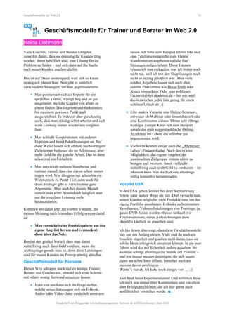 Geschäftsmodelle im Web 2.0 74
Geschäftsmodelle für Trainer und Berater im Web 2.0
Heide Liebmann
Viele Coaches, Trainer und Berater kämpfen
zuweilen damit, dass sie einmalig für Kunden tätig
werden, ihnen behilflich sind, eine Lösung für ihr
Problem zu finden – und sich dann auf die Suche
nach neuen Kunden machen dürfen.
Das ist auf Dauer anstrengend, weil sich so kaum
strategisch planen lässt. Nun gibt es natürlich
verschiedene Strategien, um hier gegenzusteuern:
• Man positioniert sich als Experte für ein
spezielles Thema, erzeugt Sog und ist gut
ausgelastet, weil die Kunden von allein zu
einem finden. Das ist prima und funktioniert
bis zu einem gewissen Punkt auch
ausgezeichnet. Es bedeutet aber gleichzeitig
auch, dass man ständig selbst arbeitet und sich
seine Leistung immer wieder neu vergüten
lässt.
• Man schließt Kooperationen mit anderen
Experten und bietet Paketleistungen an. Auf
diese Weise lassen sich oftmals hochkarätigere
Zielgruppen bedienen als im Alleingang, also:
mehr Geld für die gleiche Arbeit. Das ist dann
schon mal ein Fortschritt.
• Man entwickelt mehrere Standbeine und
vertraut darauf, dass eins davon schon immer
tragen wird. Was übrigens nur scheinbar ein
Widerspruch zu Punkt 1 ist, denn auch für
diese Strategie gibt es verschiedene gute
Argumente. Aber auch bei diesem Modell
verteilt man seine Arbeitskraft lediglich statt
aus der einzelnen Leistung mehr
herauszuholen.
Kommen wir daher jetzt zur vierten Variante, die
meiner Meinung nach besonders Erfolg versprechend
ist:
• Man entwickelt eine Produktpalette um das
eigene Angebot herum und vermarktet
diese über das Netz.
Das hat den großen Vorteil, dass man damit
mittelfristig auch dann Geld verdient, wenn die
Auftragslage gerade mau ist, denn diese Leistungen
sind für unsere Kunden im Prinzip ständig abrufbar.
Geschäftsmodell für Pioniere
Diesen Weg schlagen noch viel zu wenige Trainer,
Berater und Coaches ein, obwohl sich erste Schritte
mit relativ wenig Aufwand umsetzen lassen:
• Jeder von uns kann sich die Frage stellen,
welche seiner Leistungen sich als E-Book,
Audio- oder Video-Datei zusätzlich umsetzen
lassen. Ich habe zum Beispiel letztes Jahr mal
eine Telefonseminarreihe zum Thema
Kundennutzen angeboten und die fünf
Sitzungen aufgezeichnet. Diese Dateien
könnte ich nun verkaufen, was ich bisher noch
nicht tue, weil ich mit den Shoplösungen noch
nicht so richtig glücklich war. Aber viele
solcher Angebote lassen sich auch über
externe Plattformen wie Docu-Trade oder
Xinxii vermarkten. Oder man publiziert
Fachartikel bei akademie.de – bei mir wirft
das inzwischen jedes Jahr genug für einen
schönen Urlaub ab ;-)
• Eine andere Variante sind Online-Seminare,
entweder als Webinar oder forumsbasiert oder
eine Kombination daraus. Meine sehr rührige
Kollegin Zamyat Klein ruft zum Beispiel
gerade die erste suggestopädische Online-
Akademie ins Leben, die offenbar gut
angenommen wird.
• Vielleicht kennen einige auch die „Abenteuer
Leben“-Podcast-Reihe. Auch das ist eine
Möglichkeit, das eigene Angebot der
gewünschten Zielgruppe erstens näher zu
bringen und zweitens damit vielleicht
mittelfristig auch noch Geld zu verdienen – im
Moment kann man die Podcasts allerdings
völlig kostenfrei herunterladen.
Vorbild USA
In den USA gehen Trainer bei ihrer Vermarktung
bereits ganz andere Wege als hier. Dort versucht man,
seinen Kunden möglichst viele Produkte rund um das
eigene Portfolio anzubieten: E-Books zu bestimmten
Kernthemen, Videoaufzeichnungen von Trainings, ja,
ganze DVD-Serien werden ebenso verkauft wie
Telefonseminare, deren Aufzeichnungen dann
ebenfalls käuflich zu erwerben sind.
Ich bin davon überzeugt, dass diese Geschäftsmodelle
hier erst am Anfang stehen. Viele sind da noch ein
bisschen zögerlich und glauben nicht daran, dass sie
solche Ideen erfolgreich umsetzen können. In ein paar
Jahren wird das mit Sicherheit anders aussehen. Im
Moment schlägt allerdings die Stunde der Pioniere –
und wie immer werden diejenigen, die sich neuen
Ideen am schnellsten öffnen, hinterher auch am
meisten davon profitieren.
Wartet’s nur ab, ich habe noch einiges vor … ;-)
Viel Spaß beim Experimentieren! Und natürlich freue
ich mich wie immer über Kommentare und vor allem
über Erfolgsgeschichten, die ich hier gerne auch
ausführlicher vorstellen werde. 
Sonderheft zur Blogparade von Kulturmanagement Network & stARTconference | Juni 2010
 