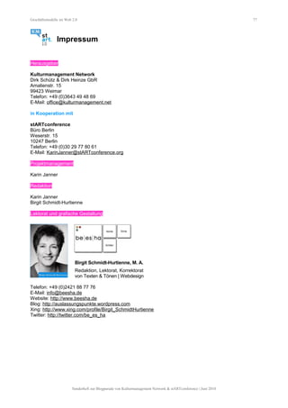 Geschäftsmodelle im Web 2.0 77
Impressum
Herausgeber
Kulturmanagement Network
Dirk Schütz & Dirk Heinze GbR
Amalienstr. 15
99423 Weimar
Telefon: +49 (0)3643 49 48 69
E-Mail: office@kulturmanagement.net
in Kooperation mit
stARTconference
Büro Berlin
Weserstr. 15
10247 Berlin
Telefon: +49 (0)30 29 77 80 61
E-Mail: KarinJanner@stARTconference.org
Projektmanagement
Karin Janner
Redaktion
Karin Janner
Birgit Schmidt-Hurtienne
Lektorat und grafische Gestaltung
Birgit Schmidt-Hurtienne, M. A.
Redaktion, Lektorat, Korrektorat
von Texten & Tönen | Webdesign
Telefon: +49 (0)2421 88 77 76
E-Mail: info@beesha.de
Website: http://www.beesha.de
Blog: http://auslassungspunkte.wordpress.com
Xing: http://www.xing.com/profile/Birgit_SchmidtHurtienne
Twitter: http://twitter.com/be_es_ha
Sonderheft zur Blogparade von Kulturmanagement Network & stARTconference | Juni 2010
 