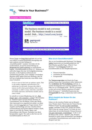 Geschäftsmodelle im Web 2.0 8
“What Is Your Business?”
Christian Henner-Fehr
Diesen Tweet von Hugh MacLeod habe ich vor fast
zwei Jahren zu meinen Bookmarks hinzugefügt und
unter anderem mit dem Schlagwort
„Geschäftsmodelle“ versehen. Jetzt habe ich ihn
wiederentdeckt, als ich für meinen Beitrag zur
Blogparade der stARTconference zu recherchieren
begann. „Geschäftsmodelle im Web 2.0“: Während vor
nicht allzu langer Zeit eine Art Goldgräberstimmung
herrschte, ist die Euphorie mittlerweile der
Ernüchterung gewichen. Zwar schöpfen verschiedene
Branchen dank Apples iPad neue Hoffnung, aber für
Jeff Jarvis bedeutet das Gerät eher einen Rück- denn
einen Fortschritt:
It tries to turn us back into an audience again. That
is why media companies and advertisers are
embracing it so fervently, because they think it
returns us all to their good old days when we just
consumed, we didn’t create, when they controlled
our media experience and business models and we
came to them.
So schreibt er in einem Blogbeitrag, der mit „iPad
danger: app v. web, consumer v. creator“ überschrieben
ist. Natürlich eignet sich das Internet durchaus als
Vertriebskanal, etwa für Bücher, Filme oder Musik.
Aber interessant ist es eigentlich als solcher vor allem
dann, wenn der Long Tail zum Tragen kommt. Da er
Angebot und Nachfrage auf einer virtuellen Ebene
zusammenbringt und Nischen dadurch attraktiv macht,
eignet er sich nicht für Theater, Opern- und
Konzerthäuser oder Museen. Zumindest was deren
Kernprodukte angeht. Wie sieht es aber hier aus mit
Geschäftsmodellen im Web 2.0?
Was ist ein Geschäftsmodell?
Was ist ein Geschäftsmodell überhaupt? Für Patrick
Stähler beantwortet ein Geschäftsmodell die von
Peter Drucker gestellte Frage: „What Is Your
Business?“ Laut Wikipedia besteht ein
Geschäftsmodell aus drei Hauptkomponenten:
• Nutzenversprechen
• Architektur der Wertschöpfung
• Ertragsmodell
Das Nutzenversprechen wird durch die Frage,
welchen Nutzen das Unternehmen stiftet, beantwortet.
Die Architektur der Wertschöpfung stellt dar, in
welcher Konfiguration die Leistung angeboten wird.
Oder wie es in Wikipedia heißt: „Welche Leistungen
werden auf welchen Märkten angeboten (Produkt /
Markt Strategien)?“ Schließlich beantwortet das
Ertragsmodell die Frage, wodurch das Geld verdient
wird?
Worin besteht der Nutzen für das
Publikum?
Gehen wir die einzelnen Punkte mal am Beispiel
eines Theaters durch. Worin kann der Nutzen für das
Publikum liegen? Es will vor allem unterhalten
werden, zumindest in den USA, besagt eine Studie.
Aber ist das der einzige Nutzen? Vor mehr als zwei
Jahren hatte ich mit dem Künstler Tilmann Krumrey
eine ganz interessante „Unterhaltung“, in der es um
das Beuys-Zitat „Kunst = Kapital“ ging. Krumrey
beschrieb in einem seiner Kommentare zum Blogpost
verschiedene Nutzenfunktionen und machte sie am
Beispiel Auto fest:
Sonderheft zur Blogparade von Kulturmanagement Network & stARTconference | Juni 2010
 