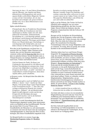 Geschäftsmodelle im Web 2.0 9
Nutzt man ein Auto z. B. zum Fahren (Grundnutzen,
sagt der Ökonom), zum Angeben und Status
demonstrieren (Geltungsnutzen) oder um die
eigenen Kräfte zu überhöhen (Magischer Nutzen),
so muss sich der Unternehmer, der ein Auto
herstellen und verkaufen will, genau im Klaren
darüber sein, wie er diese Dimensionen in sein
Produkt einbaut.
Später schreibt Krumrey:
Prinzipiell gilt: Hat ein Produkt/eine Dienstleistung
die gleiche Höhe des Grundnutzens (um beim
Autobeispiel zu bleiben: haben also alle Autos
elektrische Fensterheber, Klimaautomatik,
Servolenkung etc.), wird dasjenige gekauft, welches
die höchsten, sprich feinsten und immateriellsten
Nutzenebenen anspricht. Übertragen auf die Kunst:
Bieten zwei Theaterstücke gute Unterhaltung, so
wird dasjenige mehr Erfolg haben, das noch
höhere Ebenen im Menschen zum Klingen bringt.
Was aber ist der Grundnutzen von Kunst bzw. in
unserem Fall von Theater? Adam Thurman ist der
Ansicht, dass sich die Menschen untereinander
vernetzen wollen und die Kunst das Hub dazu ist, an
dem sie andocken können. Soziale Kontakte sind, so
Tilmann Krumrey ein wichtiges Bedürfnis, das gleich
nach Essen, Trinken und Schlafen kommt:
Und jetzt kommt der Punkt: Da Kunst vom
Ursprung her dazu gemacht ist, die höheren und
höchsten Nutzenkategorien anzusprechen, bietet
sich auch eine Möglichkeit verschiedene soziale
Ereignisse durch Kunst „zu adeln” und damit von
vergleichbaren sozialen Ereignissen, denen diese
Aspekte fehlen, positiv abzuheben,
so Krumrey weiter. Als Beispiel dient ihm dabei das
Fußballspiel:
Nicht umsonst geht es auch im Fußball um einen
POKAL (= Kelch = Gral = Symbol der Mater
Magna). Und auf den Sieger regnet Papierkonfetti
in den Vereinsfarben herab (…). Dies alles sind
wichtige archetypische Elemente des sozialen
Ereignisses „Endspiel“, die mit künstlerischem
Impuls bewußt eingesetzt werden und die das
Ereignis für alle Beteiligten deswegen
unvergesslich machen, weil sie die höchsten
Nutzenkategorien wachrufen.
Das bedeutet: Je mehr Nutzenkategorien durch das
Theaterereignis abgedeckt werden, desto interessanter
wird es im Hinblick auf das Geschäftsmodell. Was hat
das mit dem Web 2.0 zu tun? Wenn es das
Grundbedürfnis der Menschen ist, sich untereinander
zu vernetzen und wenn die Kunst einer der wichtigsten
Anknüpfungspunkte ist, dann kann das Web 2.0 dazu
beitragen, dass dieses Grundbedürfnis abgedeckt wird.
Ein Beispiel hierfür ist in meinen Augen das
Membership-Programm 1stfans des Brooklyn
Museums:
Socialize at exclusive meetups during the
Museum’s monthly Target First Saturdays and
continue connecting online with access to artist-
created content on our 1stfans Twitter Art Feed.
This paperless Membership is only $20 for the
year and is fully tax-deductible!
heißt es auf der Website. Der Twitter Art Feed ist
öffentlich nicht zugänglich, nur wer seinen
Mitgliedsbeitrag gezahlt hat, darf dem Account
folgen. Derzeit würde das bedeuten, dass das
Programm entsprechend der Zahl der Follower 180
Mitglieder hat.
Bezogen auf die Architektur der Wertschöpfung
bedeutet das: Für das Programm 1stfans spielt das
Web 2.0, konkret: der Twitter-Account, eine wichtige
Rolle. Ohne ihn würde die Exklusivität verloren
gehen. Die monatlichen First-Saturday-
Veranstaltungen wären die einzige Möglichkeit, sich
zu vernetzen. Zu wenig, denn wie gesagt, der soziale
Kontakt ist das entscheidende Kriterium.
Ähnliches haben Jean Lave und Etienne Wenger
festgestellt. Ihr Community-of-Practice-Konzept
zeigt, dass sich die Menschen einer Gemeinschaft
nicht anschließen, um etwas zu lernen, sondern sie
lernen etwas, um als vollwertige Mitglieder an der
Gemeinschaft teilhaben zu können (siehe dazu mein
Blogpost „Warum betreiben wir Networking?“).
Wenn aber die die sozialen Kontakte in der
Community so eine große Bedeutung haben, dann
stellt sich die Frage, warum Kulturbetriebe ihr
Publikum für ein einzelnes Event und nicht für die
Teilnahme an einer Community bezahlen lassen?
Chris Ashworth hat so einen Ansatz entwickelt, der
nicht darauf aufbaut, Tickets zu verkaufen, sondern
Mitgliedschaften. Mitgliedschaften, um am
künstlerischen Entstehungsprozess teilnehmen zu
können und nicht nur das fertige Produkt ansehen zu
dürfen. In seinem Beitrag „Toward A New Funding
Model for Theater“ schreibt er:
(…) tickets transform from an artifact of a
transaction into an artifact of a relationship.
Am Ende steht dann so etwas wie ein monatlicher
Mitgliedsbeitrag und nicht mehr das Ticket für die
Aufführung eines bestimmten Stückes an einem
bestimmten Tag (sein Modell habe ich ausführlich
beschrieben in: „Theaterfinanzierung: geht es auch
ohne Förderungen?“).
Da Chris Ashworth hauptberuflich mit der
Entwicklung von Softewareprodukten zu tun hat,
erkennt er das Potenzial der Technologien, die uns
heute bereits zur Verfügung stehen:
Sonderheft zur Blogparade von Kulturmanagement Network & stARTconference | Juni 2010
 