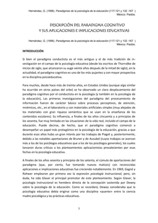 Hernández, G. (1998). Paradigmas de la psicología de la educación (117-121 y 132 -167 )
México: Paidós.
1
DESCRIPCIÓN DEL PARADIGMA COGNITIVO
Y SUS APLICACIONES E IMPLICACIONES EDUCATIVAS
Hernández, G. (1998). Paradigmas de la psicología de la educación (117-121 y 132 -167 )
México: Paidós.
INTRODUCCIÓN
Si bien el paradigma conductista es el más antiguo y el de más tradición de in-
vestigación en el campo de la psicología educativa (desde los escritos de Thorndike de
inicios de siglo, que alcanzaron su auge veinte años después de la mitad de siglo), en la
actualidad, el paradigma cognitivo es uno de los más pujantes y con mayor prospectiva
en la disciplina psicoeducativa.
Para muchos, desde hace más de treinta años, en Estados Unidos (aunque algo similar
ha ocurrido en otros países del orbe) se ha observado un claro desplazamiento del
paradigma cognitivo por el conductista en la psicología (y también en la psicología de
la educación), Las primeras investigaciones del paradigma del procesamiento de
información fueron de carácter básico sobre procesos perceptivos, de atención,
mnémicos, etc., en el laboratorio y con materiales artificiales simples (muy alejados de
los materiales con gran riqueza semántica que se usan en la enseñanza de los
contenidos escolares). Su influencia, a finales de los años cincuenta y a principios de
los sesenta, fue muy limitada en las situaciones de la vida real, incluido el campo de la
educación. Puede decirse, de hecho, que el paradigma cognitivo comenzó a
desempeñar un papel más protagónico en la psicología de la educación, gracias a que
durante esos años hubo un gran interés por los trabajos de Piaget y, posteriormente,
debido a las notables aportaciones de Bruner y de Ausubel (cuyos trabajos se acercan
más a los de los psicólogos educativos que a los de los psicólogos generales), los cuales
lanzaron duras críticas a los planteamientos aplicacionistas prevalecientes por esas
fechas en la psicología educativa.
A finales de los años sesenta y principios de los setenta, el cúmulo de aportaciones del
paradigma (que, por cierto, fue tomando nuevos matices) con reconocidas
aplicaciones e implicaciones educativas fue creciendo notablemente. En 1969, Gagné y
Rohwer emplearon por primera vez la expresión psicología instruccional, pero, sin
duda, ha sido Glaser el principal promotor de este planteamiento. Según Glaser, la
psicología instruccional es heredera directa de la concepción sostenida por Dewey
sobre la psicología de la educación. Como se recordará, Dewey consideraba que la
psicología educativa debía erigirse como una disciplina «puente» entre la ciencia
madre psicológica y las prácticas educativas.
 