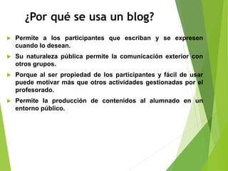 ¿Por qué se usa un blog?
 Permite a los participantes que escriban y se expresen
cuando lo desean.
 Su naturaleza pública permite la comunicación exterior con
otros grupos.
 Porque al ser propiedad de los participantes y fácil de usar
puede motivar más que otros actividades gestionadas por el
profesorado.
 Permite la producción de contenidos al alumnado en un
entorno público.
 