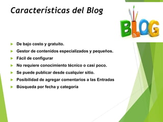 Características del Blog
 De bajo costo y gratuito.
 Gestor de contenidos especializados y pequeños.
 Fácil de configurar
 No requiere conocimiento técnico o casi poco.
 Se puede publicar desde cualquier sitio.
 Posibilidad de agregar comentarios a las Entradas
 Búsqueda por fecha y categoría
 
