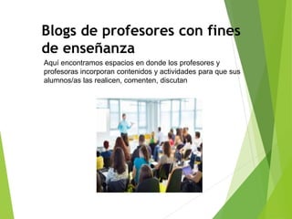 Blogs de profesores con fines
de enseñanza
Aquí encontramos espacios en donde los profesores y
profesoras incorporan contenidos y actividades para que sus
alumnos/as las realicen, comenten, discutan
 
