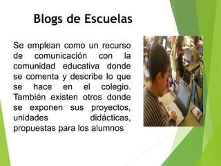 Blogs de Escuelas
Se emplean como un recurso
de comunicación con la
comunidad educativa donde
se comenta y describe lo que
se hace en el colegio.
También existen otros donde
se exponen sus proyectos,
unidades didácticas,
propuestas para los alumnos
 