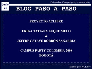 BLOG PASO A PASO
          PROYECTO ACLIBRE


      ERIKA TATIANA LUQUE MELO
                   &
    JEFFREY STEVE BORBÓN SANABRIA


     CAMPUS PARTY COLOMBIA 2008
              BOGOTÁ

                   
 