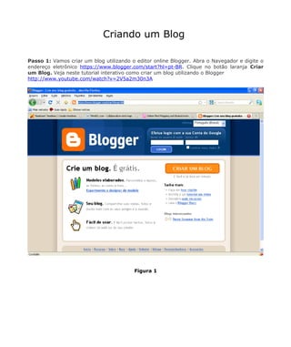 Criando um Blog

Passo 1: Vamos criar um blog utilizando o editor online Blogger. Abra o Navegador e digite o
endereço eletrônico https://www.blogger.com/start?hl=pt-BR. Clique no botão laranja Criar
um Blog. Veja neste tutorial interativo como criar um blog utilizando o Blogger
http://www.youtube.com/watch?v=2V5a2m30n3A




                                         Figura 1
 