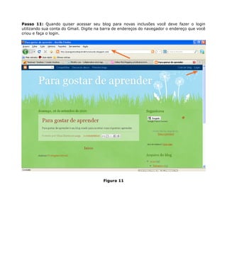 Passo 11: Quando quiser acessar seu blog para novas inclusões você deve fazer o login
utilizando sua conta do Gmail. Digite na barra de endereços do navegador o endereço que você
criou e faça o login.




                                        Figura 11
 