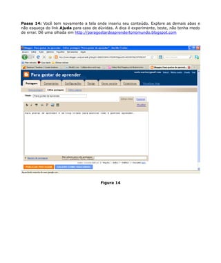 Passo 14: Você tem novamente a tela onde inseriu seu conteúdo. Explore as demais abas e
não esqueça do link Ajuda para caso de dúvidas. A dica é experimente, teste, não tenha medo
de errar. Dê uma olhada em http://paragostardeaprendertonomundo.blogspot.com




                                        Figura 14
 