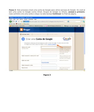 Passo 2: Este processo criará uma conta do Google para vários serviços do Google. Se você já
tem uma conta no Google (como Gmail, Grupos do Google ou Orkut), acesse-a primeiro.
Caso contrário crie uma conta e clique na seta laranja Continuar no final da página.




                                         Figura 2
 