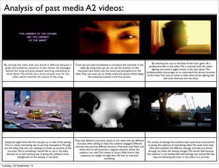 By starting the video with just words is effective because it
grabs the audiences attention. It also shows the messages
behind the song and gives people watching something to
think about.The words set a more serious note for the
video, which matches the nature of the song.
Close ups are used immediately to introduce the character in the
video. By using close ups we can see the emotion on the
characters face which sets the mood and atmosphere for the
video.They use close ups to slowly reveal the person which keeps
the audiences hooked in the ﬁrst section.
By matching the cuts to the beat of the music gives off a
professional feel to the video.This is matched with the clever
lighting and camera angles shown in the shot above.This
professionalism encourages us to understand the serious emotion
of the video.The mise en scene in these shots of the lighting also
add more diversity into the shots.
Using low angle shots like this one give us an idea of the setting.
This is a clever, interesting way to portray atmosphere.Through
out the video they also use cutaways to break up sections of the
narrative.This is something I would like to use in my video
because its an eye catching way of giving the audience more
background on the setting or narrative.
They have deﬁned a narrative clearly in this video and use different
contrasts when editing to keep the audience engaged. Different
contrasts also portray different emotion.They have used black and
white here to demonstrate a negative situation, which the
audience can read.This relates to Stuart Halls theory that
audiences are taught through their life how to interpret
something.
The variety of settings the students have used show commitment
to giving the audience an interesting video.The wide shots they
have used establish the different settings, and they are shown
through out when the setting changes.This works well because
the audience is not bombarded with settings, but instead feel like
they are following the actor in the video on a journey.
Analysis of past media A2 videos:
Tuesday, 24 September 13
 