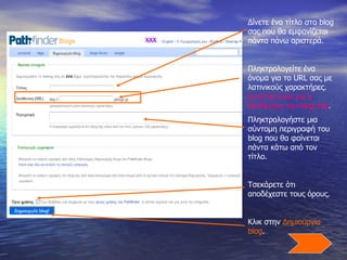 Δίνετε ένα τίτλο στο  blog  σας που θα εμφανίζεται πάντα πάνω αριστερά. Πληκτρολογείτε ένα όνομα για το  URL  σας με λατινικούς χαρακτήρες.  Αυτή θα είναι και η διεύθυνση του  blog  σας . Πληκτρολογήστε μια σύντομη περιγραφή του  blog  που θα φαίνεται πάντα κάτω από τον τίτλο. Τσεκάρετε ότι αποδέχεστε τους όρους. Κλικ στην  Δημιουργία  blog .  