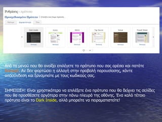 Από το μενού που θα ανοίξει επιλέγετε το πρότυπο που σας αρέσει και πατάτε  Επιλογή . Αν δεν φορτώσει η αλλαγή στην προβολή παρουσίασης, κάντε αποσύνδεση και ξαναμπείτε με τους κωδικούς σας. ΣΗΜΕΙΩΣΗ: Είναι χρηστικότερο να επιλέξετε ένα πρότυπο που θα δείχνει τις σελίδες που θα προσθέσετε αργότερα στην πάνω πλευρά της οθόνης. Ένα καλό τέτοιο πρότυπο είναι το  Dark Inside ,  αλλά μπορείτε να πειραματιστείτε! 
