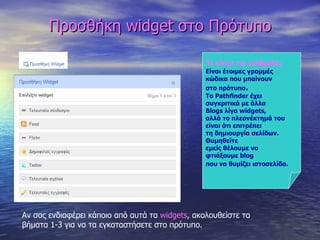 Προσθήκη  widget  στο Πρότυπο Τι είναι τα  widgets ; Είναι έτοιμες γραμμές  κώδικα που μπαίνουν  στο πρότυπο . Το  Pathfinder  έχει  συγκριτικά με άλλα Blogs  λίγα  widgets , αλλά το πλεονέκτημά του είναι ότι επιτρέπει τη δημιουργία σελίδων. Θυμηθείτε  εμείς θέλουμε να  φτιάξουμε  blog   που να θυμίζει ιστοσελίδα . Αν σας ενδιαφέρει κάποιο από αυτά τα  widgets ,  ακολουθείστε τα βήματα 1-3 για να τα εγκαταστήσετε στο πρότυπο. 