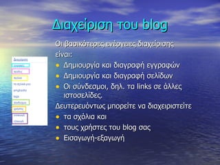 Διαχείριση του  blog Οι βασικότερες ενέργειες διαχείρισης  είναι: Δημιουργία και διαγραφή εγγραφών Δημιουργία και διαγραφή σελίδων Οι σύνδεσμοι, δηλ. τα  links  σε άλλες ιστοσελίδες. Δευτερευόντως μπορείτε να διαχειριστείτε  τα σχόλια και  τους χρήστες του  blog  σας Εισαγωγή-εξαγωγή 