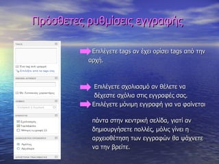 Πρόσθετες ρυθμίσεις εγγραφής Επιλέγετε  tags  αν έχει ορίσει  tags  από την  αρχή. Επιλέγετε σχολιασμό αν θέλετε να  δέχεστε σχόλια στις εγγραφές σας. Επιλέγετε μόνιμη εγγραφή για να φαίνεται  πάντα στην κεντρική σελίδα, γιατί αν  δημιουργήσετε πολλές, μόλις γίνει η  αρχειοθέτηση των εγγραφών θα ψάχνετε  να την βρείτε. 