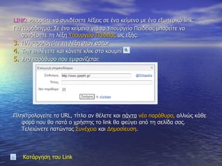 LINK:  Μπορείτε να συνδέσετε λέξεις σε ένα κείμενο με ένα εξωτερικό  link.  Για παράδειγμα: Σε ένα κείμενο για το Υπουργείο Παιδείας μπορείτε να συνδέσετε τη λέξη  Υπουργείο Παιδείας  ως εξής:  Πληκτρολογείτε τη λέξη στον  editor Την επιλέγετε και κάνετε κλικ στο κουμπί  Στο παράθυρο που εμφανίζεται:  Πληκτρολογείτε το  URL , τίτλο αν θέλετε και  πάντα   νέο παράθυρο,  αλλιώς κάθε φορά που θα πατά ο χρήστης το  link  θα φεύγει από τη σελίδα σας. Τελειώνετε πατώντας  Συνέχεια  και  Δημοσίευση . Κατάργηση του  Link 