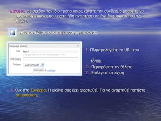 ΕΙΚΟΝΑ:  Με σχεδόν τον ίδιο τρόπο όπως κάνατε τον σύνδεσμο μπορείτε να συνδέσετε εικόνες που έχετε ήδη αναρτήσει σε ένα δικτυακό τόπο (π.χ.  Flickr). Από τον  Editor,  κλικ στην εισαγωγή εικόνας.  1.  Πληκτρολογείτε το  URL  του  τόπου. 2.   Περιγράφετε αν θέλετε  3.   Επιλέγετε στοίχιση 4.  Κλικ στο  Συνέχεια . Η εικόνα σας έχει φορτωθεί. Για να αναρτηθεί πατήστε  Δημοσίευση . 