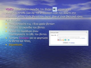 VIDEO:   Πατώντας το εικονίδιο του βίντεο  μπορείτε να  συνδέσετε το  URL  (και όχι τον  embedded   code  που βάζετε στο  παράθυρο  HTML ) ενός βίντεο   που έχετε  βρει σ’ έναν δικτυακό τόπο,  π.χ.  YouTube. Πληκτρολογείτε π.χ. «Ένα ωραίο βίντεο»  Πατήστε το εικονίδιο του βίντεο. Ανοίγει το παράθυρο όπου  συμπληρώνετε το  URL  του βίντεο. Πατήστε  Συνέχεια  για να φορτώσει το βίντεο και τέλος, Δημοσίευση . 