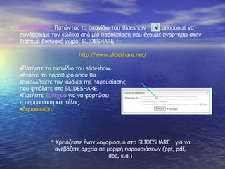 SLIDESHOW:   Πατώντας το εικονίδιο του  slideshow  μπορούμε να  συνδέσουμε τον κώδικα από μία παρουσίαση που έχουμε αναρτήσει στον διάσημο δικτυακό χώρο : SLIDESHARE   * : http://www.slideshare.net/ Πατήστε το εικονίδιο του  slideshow . Ανοίγει το παράθυρο όπου θα επικολλήσετε τον κώδικα της παρουσίασης που φτιάξατε στο  SLIDESHARE . Πατήστε  Συνέχεια  για να φορτώσει η παρουσίαση και τέλος, Δημοσίευση . *  Χρειάζεστε έναν λογαριασμό στο  SLIDESHARE  για να ανεβάζετε αρχεία σε μορφή παρουσιάσεων ( ppt, pdf, doc,  κ.α.) 