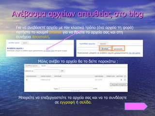 Ανέβασμα αρχείων απευθείας στο  blog Για να ανεβάσετε αρχεία με τον κλασικό τρόπο (ένα αρχείο τη φορά) πατήστε το κουμπί  browse  για να βρείτε το αρχείο σας και στη συνέχεια  Αποστολή . Μόλις ανέβει το αρχείο θα το δείτε παρακάτω :  Μπορείτε να επεξεργαστείτε τα αρχεία σας και να τα συνδέσετε   σε  εγγραφή  ή  σελίδα. 