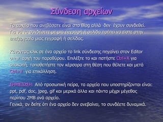 Σύνδεση αρχείων Τα αρχεία που ανεβάσατε είναι στο  Blog  αλλά  δεν  έχουν συνδεθεί. Για να τα συνδέσετε με μια εγγραφή ή σελίδα πρέπει να είστε στην  επεξεργασία μιας εγγραφή ή σελίδας. Κάνοντας κλικ σε ένα αρχείο το  link  σύνδεσης πηγαίνει στον  Editor  στην  αρχή του παραθύρου. Επιλέξτε το και πατήστε  Ctrl+X   για  αποκοπή, τοποθετήστε τον κέρσορα στη θέση που θέλετε   και μετά  Ctrl+V   για επικόλληση. ΣΗΜΕΙΩΣΗ:  Από προσωπική πείρα, τα αρχεία που υποστηρίζονται είναι:  ppt, pdf, doc, jpeg, gif  και μερικά άλλα και πάντα μέχρι μέγεθος  περίπου 2ΜΒ ανά αρχείο. Γενικά, αν δείτε ότι ένα αρχείο δεν ανεβαίνει, το συνδέετε δυναμικά. 
