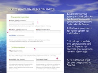 Συμπληρώνετε την φόρμα που ανοίγει. 1. Εισάγετε το όνομα χρήστη που επιθυμείτε. Αν έχει ξαναχρησιμοποιηθεί η εφαρμογή σας ενημερώνει ότι δεν είναι διαθέσιμο. 2. Κατόπιν συμπληρώνετε τον κωδικό χρήστη και επιβεβαιώνετε. 3. Η ερώτηση ασφαλείας είναι χρήσιμη οπότε καλό είναι να θυμάστε την απάντηση στην περίπτωση που κάτι πάει στραβά. 4. Το εναλλακτικό  email  δεν είναι υποχρεωτικό να δηλωθεί. 2 3 1 4 