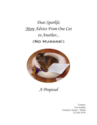 Dear Sparkle:
More Advice From One Cat
      to Another...
   (No Humans!)




       A Proposal


                                     Contact:
                                 Lisa Grubka
                    Foundry Literary + Media
                               212-601-9339
 