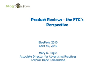Product Reviews – the FTC’s Perspective BlogPaws 2010 April 10, 2010 Mary K. Engle Associate Director for Advertising Practices Federal Trade Commission 