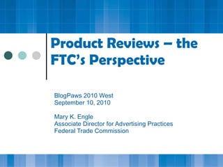 Product Reviews – the FTC’s Perspective BlogPaws 2010 West September 10, 2010 Mary K. Engle Associate Director for Advertising Practices Federal Trade Commission 