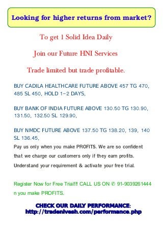 Looking for higher returns from market?
To get 1 Solid Idea Daily
Join our Future HNI Services
Trade limited but trade profitable.
457 470,BUY CADILA HEALTHCARE FUTURE ABOVE TG
485 450, 1-2 ,SL HOLD DAYS
130.50 130.90,BUY BANK OF INDIA FUTURE ABOVE TG
131.50, 132.50 129.90,SL
137.50 138.20, 139, 140BUY NMDC FUTURE ABOVE TG
136.45,SL
Pay us only when you make PROFITS. We are so confident
that we charge our customers only if they earn profits.
Understand your requirement & activate your free trial.
Register Now for Free Trial!!! CALL US ON 91-9039261444✆
n you make PROFITS.
:CHECK OUR DAILY PERFORMANCE
:// . / .http tradenivesh com performance php
 