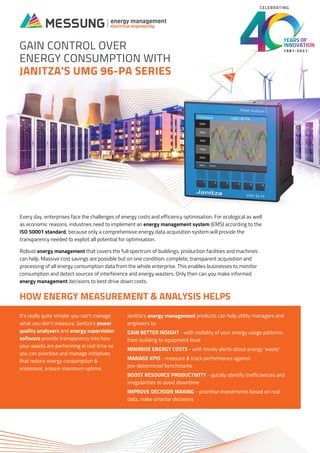 GAIN CONTROL OVER
ENERGY CONSUMPTION WITH
JANITZA'S UMG 96-PA SERIES
Every day, enterprises face the challenges of energy costs and efficiency optimisation. For ecological as well
as economic reasons, industries need to implement an energy management system (EMS) according to the
ISO 50001 standard, because only a comprehensive energy data acquisition system will provide the
transparency needed to exploit all potential for optimisation.
Robust energy management that covers the full spectrum of buildings, production facilities and machines
can help. Massive cost savings are possible but on one condition: complete, transparent acquisition and
processing of all energy consumption data from the whole enterprise. This enables businesses to monitor
consumption and detect sources of interference and energy wasters. Only then can you make informed
energy management decisions to best drive down costs.
It's really quite simple: you can't manage
what you don't measure. Janitza's power
quality analysers and energy supervision
software provide transparency into how
your assets are performing in real time so
you can prioritise and manage initiatives
that reduce energy consumption &
emissions, ensure maximum uptime.
Janitza's energy management products can help utility managers and
engineers to:
GAIN BETTER INSIGHT - with visibility of your energy usage patterns,
from building to equipment level
MINIMISE ENERGY COSTS - with timely alerts about energy 'waste'
MANAGE KPIS - measure & track performance against
pre-determined benchmarks
BOOST RESOURCE PRODUCTIVITY - quickly identify inefficiencies and
irregularities to avoid downtime
IMPROVE DECISION MAKING - prioritise investments based on real
data, make smarter decisions
HOW ENERGY MEASUREMENT & ANALYSIS HELPS
1981-2021
CELEBRATING
 