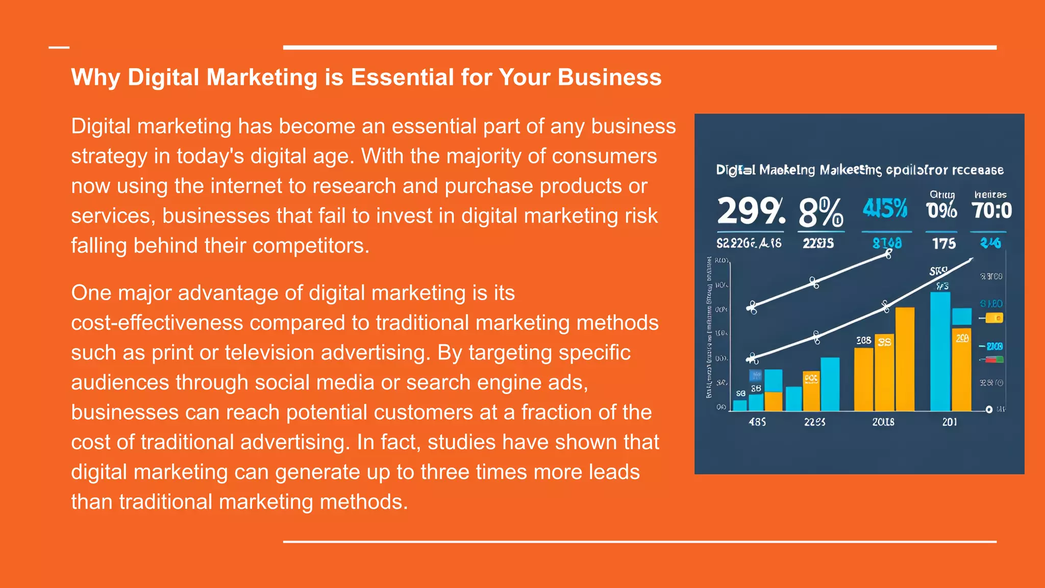 Why Digital Marketing is Essential for Your Business
Digital marketing has become an essential part of any business
strategy in today's digital age. With the majority of consumers
now using the internet to research and purchase products or
services, businesses that fail to invest in digital marketing risk
falling behind their competitors.
One major advantage of digital marketing is its
cost-effectiveness compared to traditional marketing methods
such as print or television advertising. By targeting specific
audiences through social media or search engine ads,
businesses can reach potential customers at a fraction of the
cost of traditional advertising. In fact, studies have shown that
digital marketing can generate up to three times more leads
than traditional marketing methods.
 
