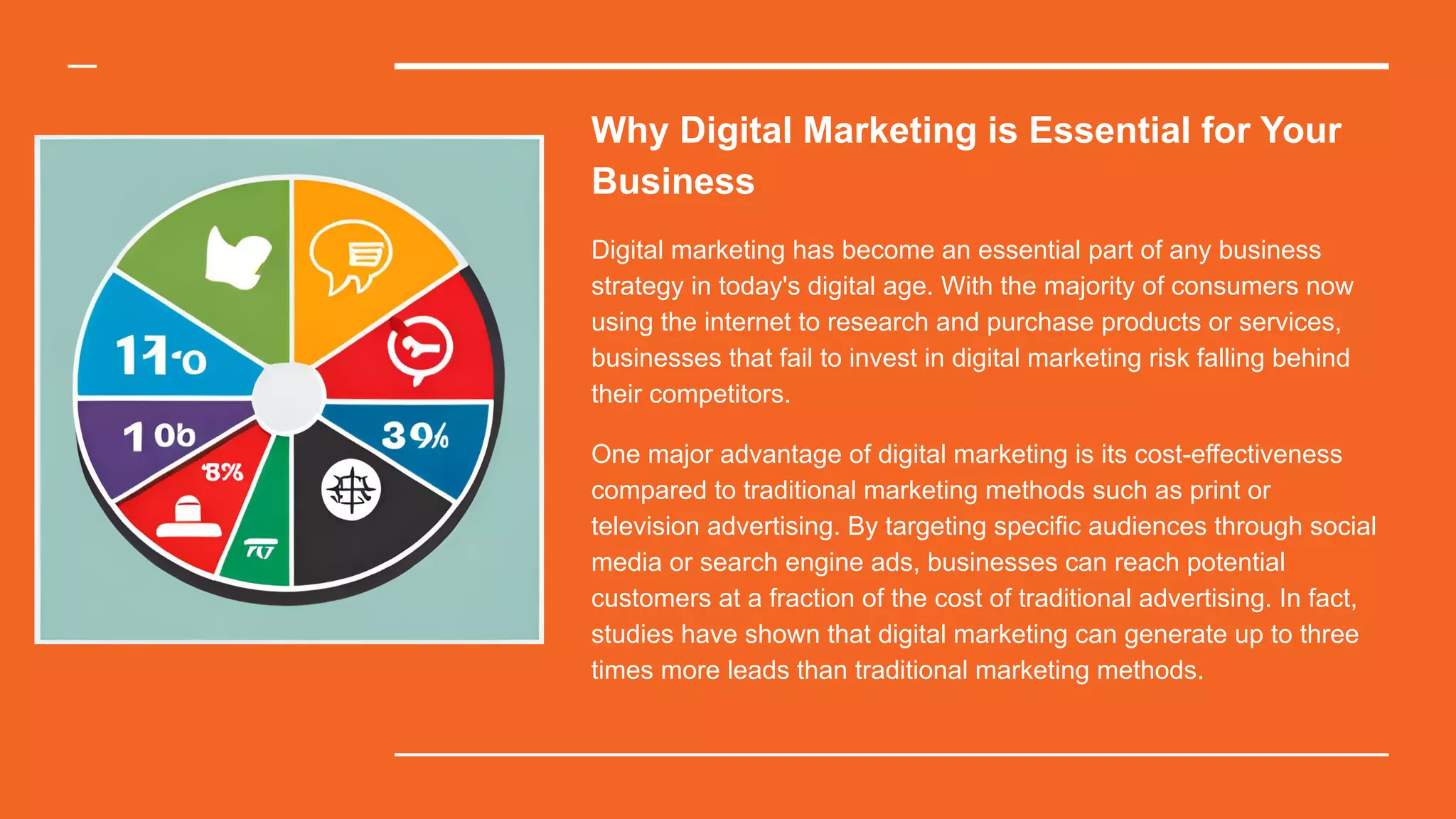 Why Digital Marketing is Essential for Your
Business
Digital marketing has become an essential part of any business
strategy in today's digital age. With the majority of consumers now
using the internet to research and purchase products or services,
businesses that fail to invest in digital marketing risk falling behind
their competitors.
One major advantage of digital marketing is its cost-effectiveness
compared to traditional marketing methods such as print or
television advertising. By targeting specific audiences through social
media or search engine ads, businesses can reach potential
customers at a fraction of the cost of traditional advertising. In fact,
studies have shown that digital marketing can generate up to three
times more leads than traditional marketing methods.
 