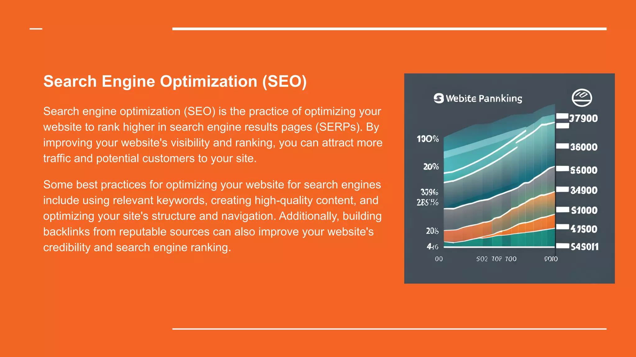 Search Engine Optimization (SEO)
Search engine optimization (SEO) is the practice of optimizing your
website to rank higher in search engine results pages (SERPs). By
improving your website's visibility and ranking, you can attract more
traffic and potential customers to your site.
Some best practices for optimizing your website for search engines
include using relevant keywords, creating high-quality content, and
optimizing your site's structure and navigation. Additionally, building
backlinks from reputable sources can also improve your website's
credibility and search engine ranking.
 