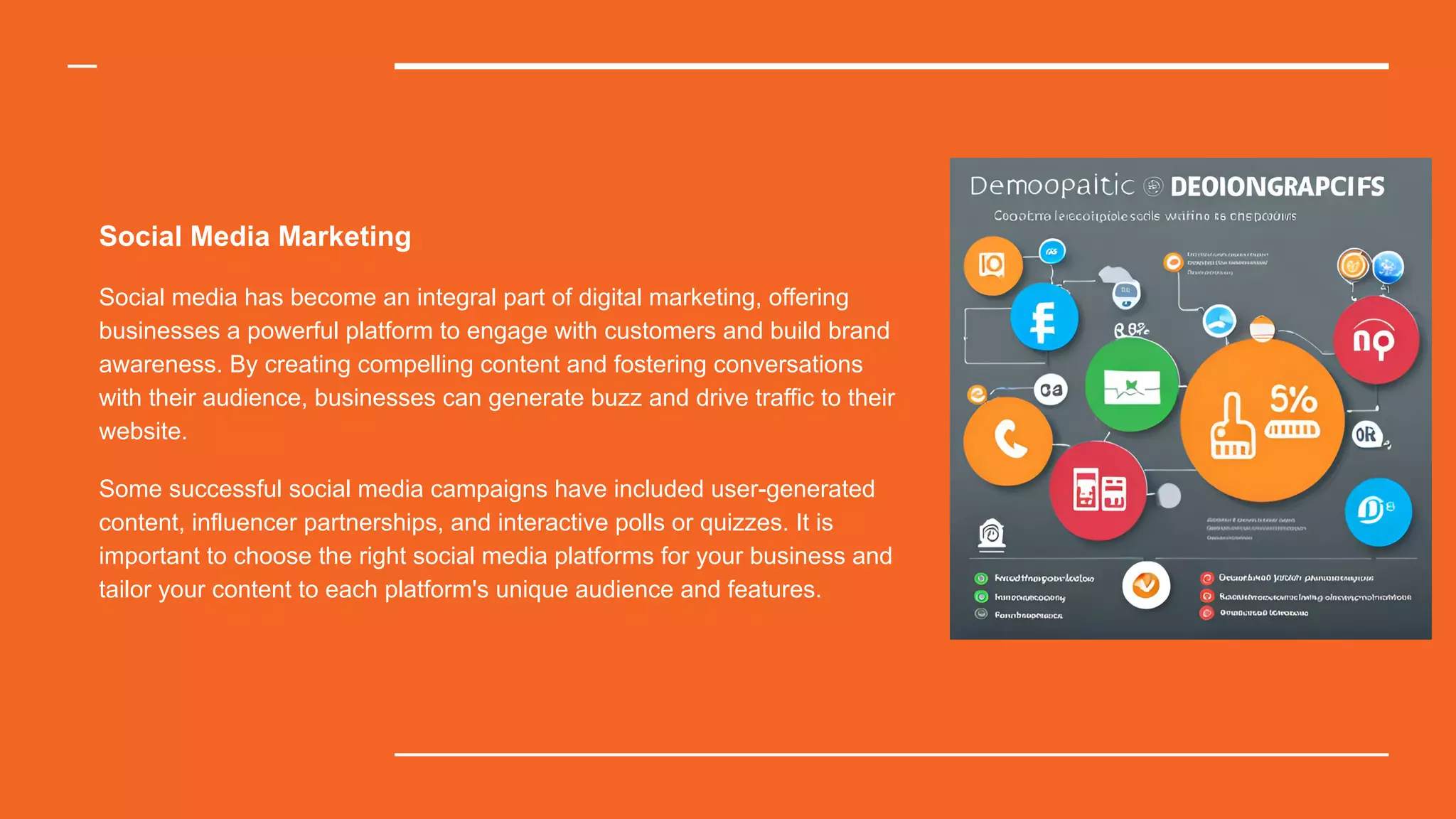 Social Media Marketing
Social media has become an integral part of digital marketing, offering
businesses a powerful platform to engage with customers and build brand
awareness. By creating compelling content and fostering conversations
with their audience, businesses can generate buzz and drive traffic to their
website.
Some successful social media campaigns have included user-generated
content, influencer partnerships, and interactive polls or quizzes. It is
important to choose the right social media platforms for your business and
tailor your content to each platform's unique audience and features.
 