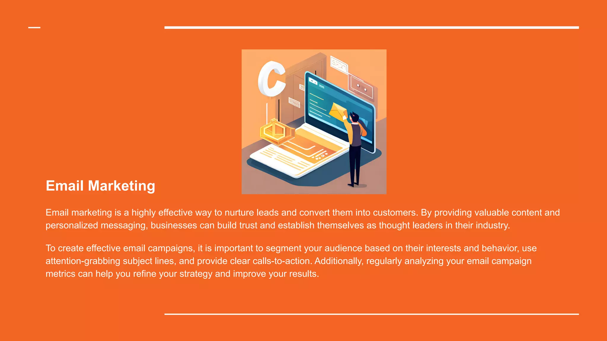 Email Marketing
Email marketing is a highly effective way to nurture leads and convert them into customers. By providing valuable content and
personalized messaging, businesses can build trust and establish themselves as thought leaders in their industry.
To create effective email campaigns, it is important to segment your audience based on their interests and behavior, use
attention-grabbing subject lines, and provide clear calls-to-action. Additionally, regularly analyzing your email campaign
metrics can help you refine your strategy and improve your results.
 