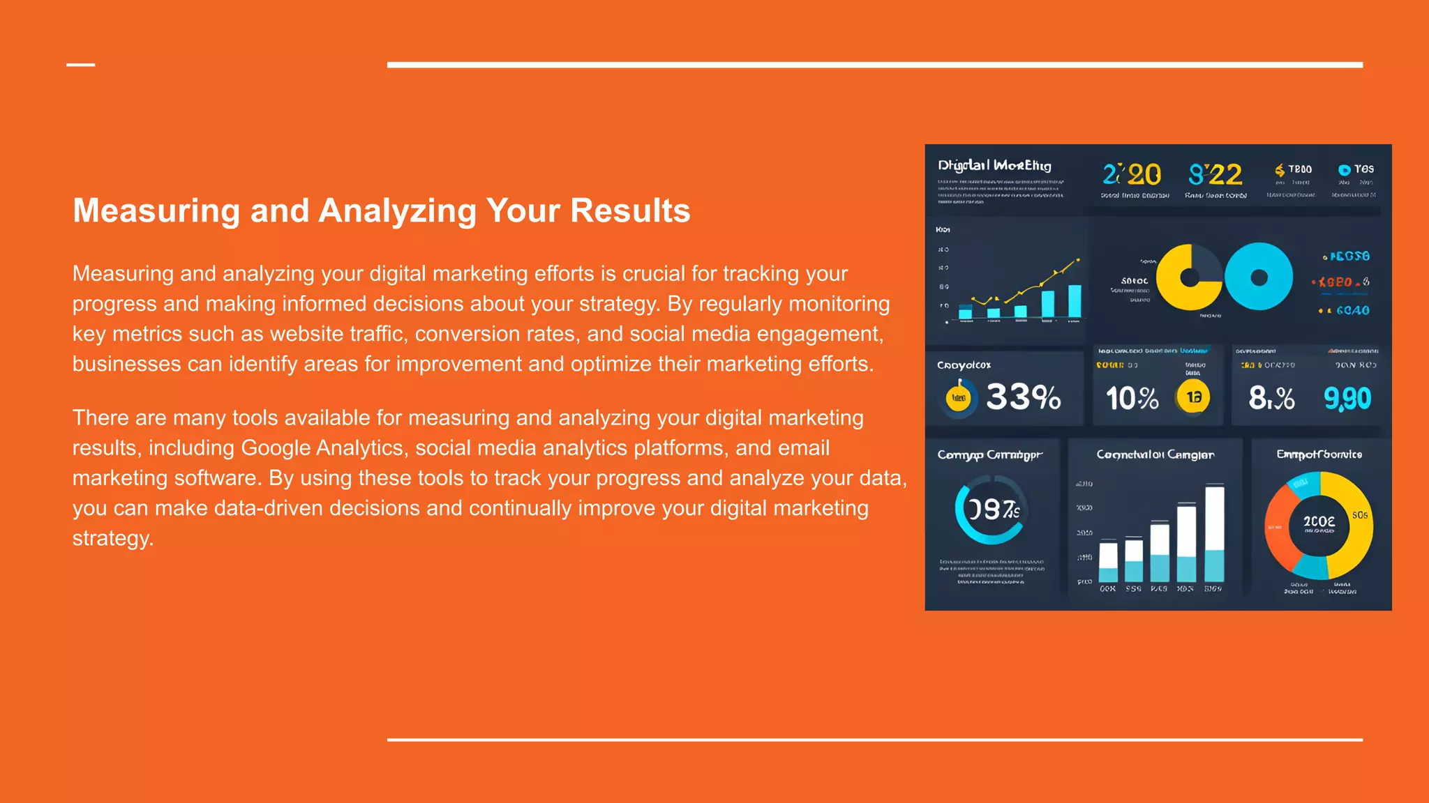 Measuring and Analyzing Your Results
Measuring and analyzing your digital marketing efforts is crucial for tracking your
progress and making informed decisions about your strategy. By regularly monitoring
key metrics such as website traffic, conversion rates, and social media engagement,
businesses can identify areas for improvement and optimize their marketing efforts.
There are many tools available for measuring and analyzing your digital marketing
results, including Google Analytics, social media analytics platforms, and email
marketing software. By using these tools to track your progress and analyze your data,
you can make data-driven decisions and continually improve your digital marketing
strategy.
 