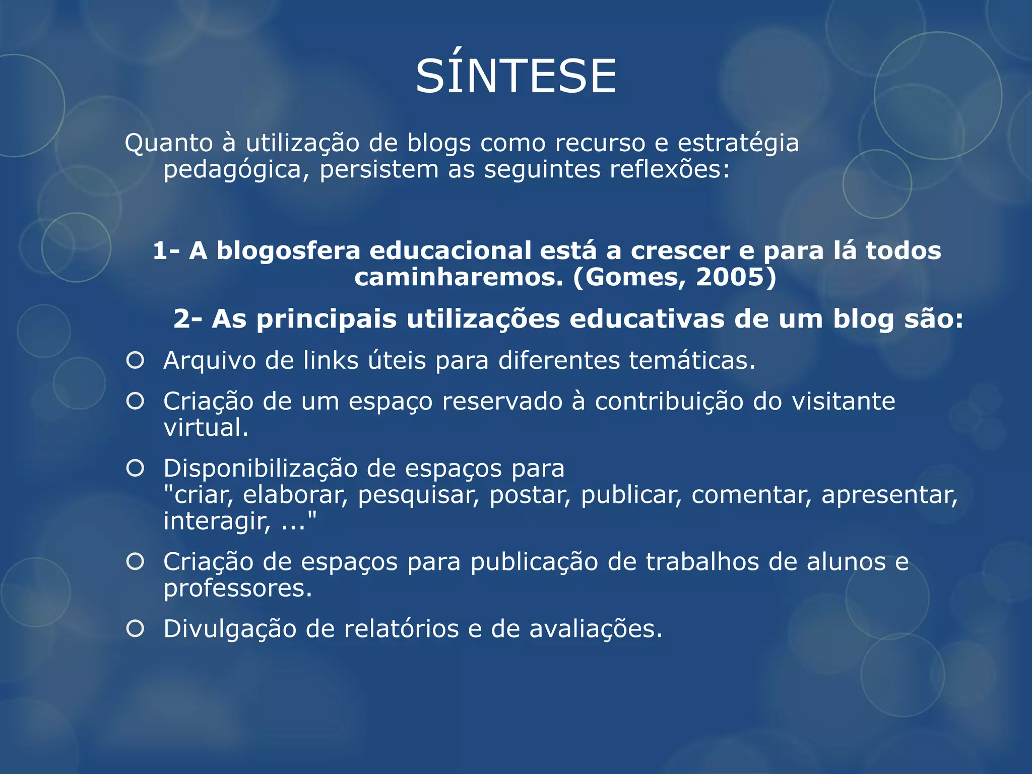 SÍNTESE
Quanto à utilização de blogs como recurso e estratégia
  pedagógica, persistem as seguintes reflexões:


  1- A blogosfera educacional está a crescer e para lá todos
                 caminharemos. (Gomes, 2005)
    2- As principais utilizações educativas de um blog são:
 Arquivo de links úteis para diferentes temáticas.
 Criação de um espaço reservado à contribuição do visitante
  virtual.
 Disponibilização de espaços para
  "criar, elaborar, pesquisar, postar, publicar, comentar, apresentar,
  interagir, ..."
 Criação de espaços para publicação de trabalhos de alunos e
  professores.
 Divulgação de relatórios e de avaliações.
 