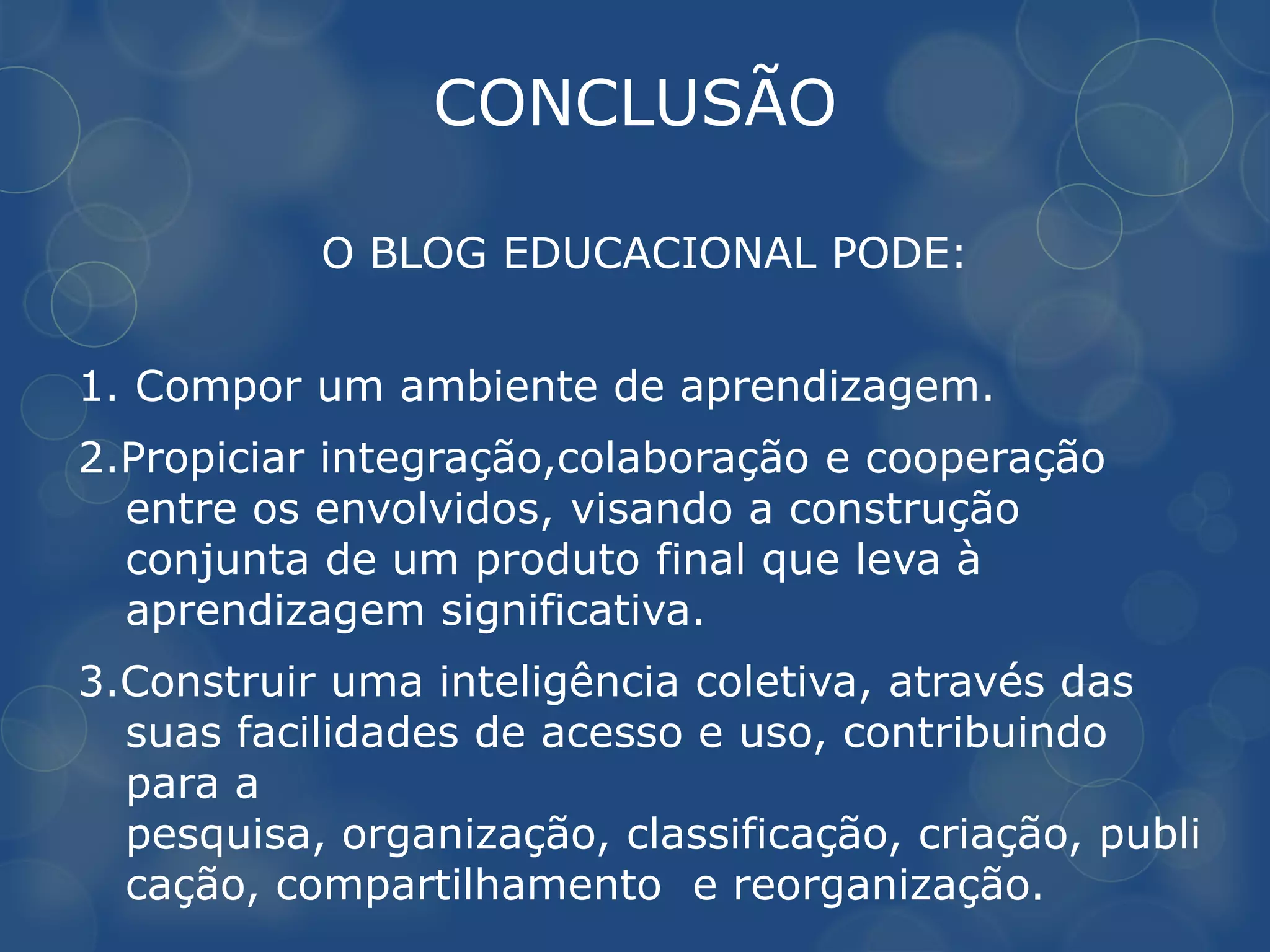 CONCLUSÃO

           O BLOG EDUCACIONAL PODE:


1. Compor um ambiente de aprendizagem.
2.Propiciar integração,colaboração e cooperação
  entre os envolvidos, visando a construção
  conjunta de um produto final que leva à
  aprendizagem significativa.
3.Construir uma inteligência coletiva, através das
  suas facilidades de acesso e uso, contribuindo
  para a
  pesquisa, organização, classificação, criação, publi
  cação, compartilhamento e reorganização.
 