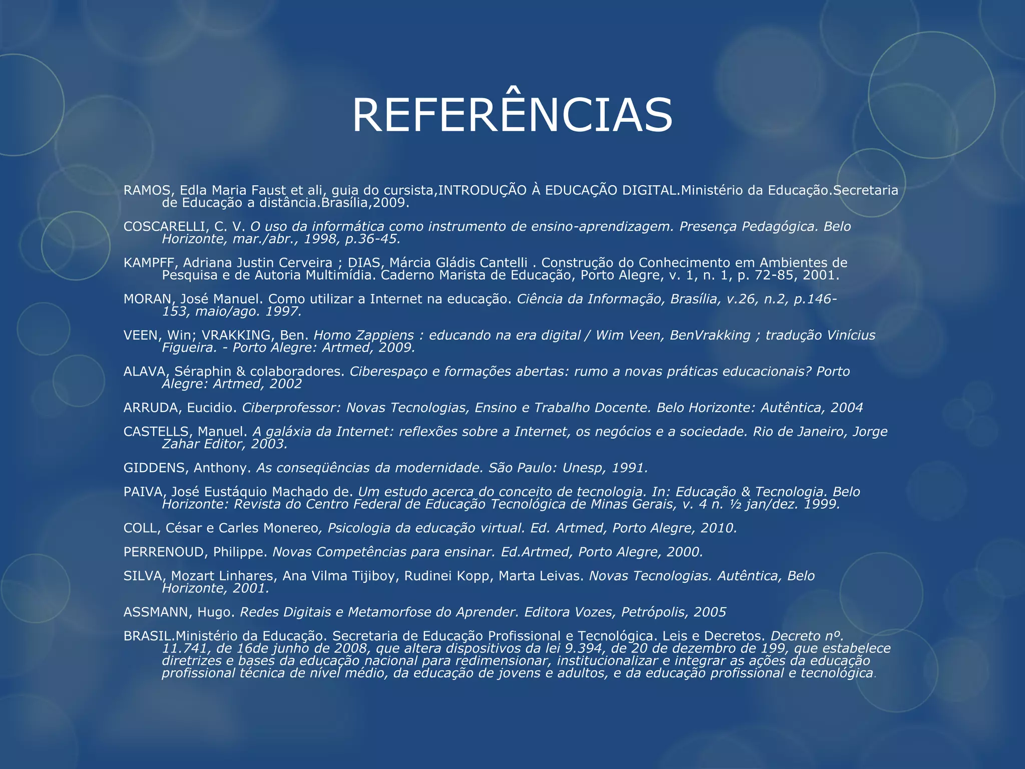REFERÊNCIAS
RAMOS, Edla Maria Faust et ali, guia do cursista,INTRODUÇÃO À EDUCAÇÃO DIGITAL.Ministério da Educação.Secretaria
    de Educação a distância.Brasília,2009.
COSCARELLI, C. V. O uso da informática como instrumento de ensino-aprendizagem. Presença Pedagógica. Belo
    Horizonte, mar./abr., 1998, p.36-45.
KAMPFF, Adriana Justin Cerveira ; DIAS, Márcia Gládis Cantelli . Construção do Conhecimento em Ambientes de
    Pesquisa e de Autoria Multimídia. Caderno Marista de Educação, Porto Alegre, v. 1, n. 1, p. 72-85, 2001.
MORAN, José Manuel. Como utilizar a Internet na educação. Ciência da Informação, Brasília, v.26, n.2, p.146-
    153, maio/ago. 1997.
VEEN, Win; VRAKKING, Ben. Homo Zappiens : educando na era digital / Wim Veen, BenVrakking ; tradução Vinícius
     Figueira. - Porto Alegre: Artmed, 2009.
ALAVA, Séraphin & colaboradores. Ciberespaço e formações abertas: rumo a novas práticas educacionais? Porto
     Alegre: Artmed, 2002
ARRUDA, Eucidio. Ciberprofessor: Novas Tecnologias, Ensino e Trabalho Docente. Belo Horizonte: Autêntica, 2004
CASTELLS, Manuel. A galáxia da Internet: reflexões sobre a Internet, os negócios e a sociedade. Rio de Janeiro, Jorge
     Zahar Editor, 2003.
GIDDENS, Anthony. As conseqüências da modernidade. São Paulo: Unesp, 1991.
PAIVA, José Eustáquio Machado de. Um estudo acerca do conceito de tecnologia. In: Educação & Tecnologia. Belo
     Horizonte: Revista do Centro Federal de Educação Tecnológica de Minas Gerais, v. 4 n. ½ jan/dez. 1999.
COLL, César e Carles Monereo, Psicologia da educação virtual. Ed. Artmed, Porto Alegre, 2010.
PERRENOUD, Philippe. Novas Competências para ensinar. Ed.Artmed, Porto Alegre, 2000.
SILVA, Mozart Linhares, Ana Vilma Tijiboy, Rudinei Kopp, Marta Leivas. Novas Tecnologias. Autêntica, Belo
     Horizonte, 2001.
ASSMANN, Hugo. Redes Digitais e Metamorfose do Aprender. Editora Vozes, Petrópolis, 2005
BRASIL.Ministério da Educação. Secretaria de Educação Profissional e Tecnológica. Leis e Decretos. Decreto nº.
     11.741, de 16de junho de 2008, que altera dispositivos da lei 9.394, de 20 de dezembro de 199, que estabelece
     diretrizes e bases da educação nacional para redimensionar, institucionalizar e integrar as ações da educação
     profissional técnica de nível médio, da educação de jovens e adultos, e da educação profissional e tecnológica .
 