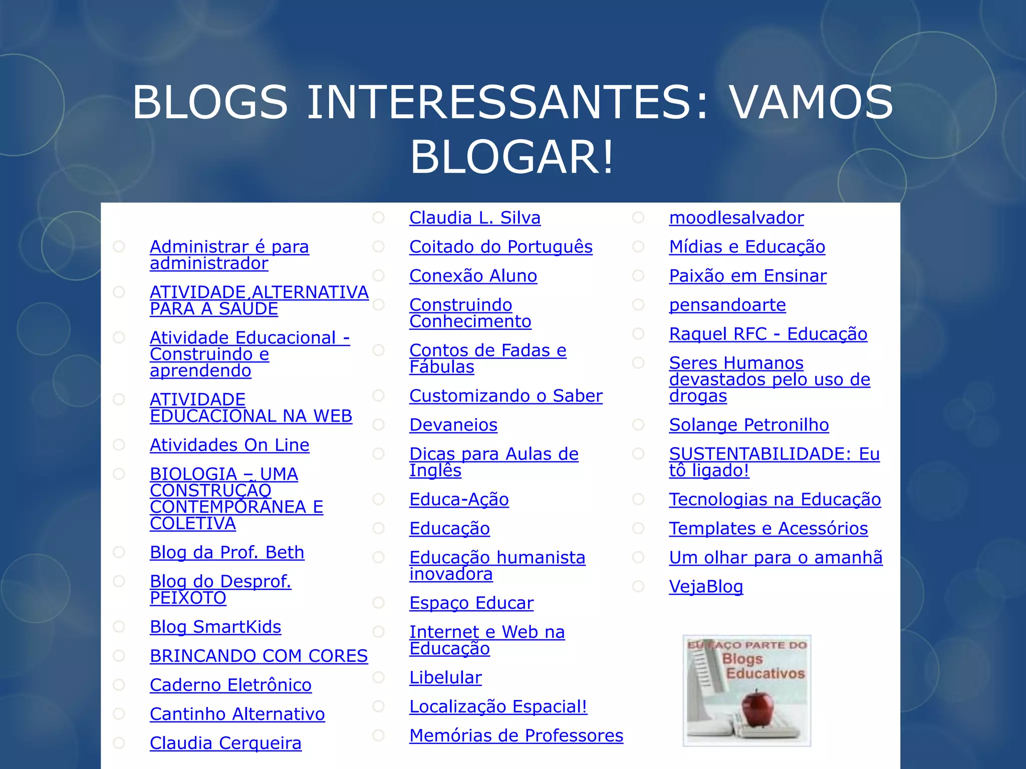 BLOGS INTERESSANTES: VAMOS
              BLOGAR!
                                 Claudia L. Silva             moodlesalvador
   Administrar é para           Coitado do Português         Mídias e Educação
    administrador
                                 Conexão Aluno                Paixão em Ensinar
   ATIVIDADE ALTERNATIVA
    PARA A SAÚDE                 Construindo                  pensandoarte
                                  Conhecimento
   Atividade Educacional -                                    Raquel RFC - Educação
    Construindo e                Contos de Fadas e
    aprendendo                    Fábulas                      Seres Humanos
                                                                devastados pelo uso de
   ATIVIDADE                    Customizando o Saber          drogas
    EDUCACIONAL NA WEB
                                 Devaneios                    Solange Petronilho
   Atividades On Line
                                 Dicas para Aulas de          SUSTENTABILIDADE: Eu
   BIOLOGIA – UMA                Inglês                        tô ligado!
    CONSTRUÇÃO
    CONTEMPORÂNEA E              Educa-Ação                   Tecnologias na Educação
    COLETIVA                     Educação                     Templates e Acessórios
   Blog da Prof. Beth           Educação humanista           Um olhar para o amanhã
   Blog do Desprof.              inovadora
                                                               VejaBlog
    PEIXOTO                      Espaço Educar
   Blog SmartKids               Internet e Web na
   BRINCANDO COM CORES           Educação

   Caderno Eletrônico           Libelular

   Cantinho Alternativo         Localização Espacial!

   Claudia Cerqueira            Memórias de Professores
 