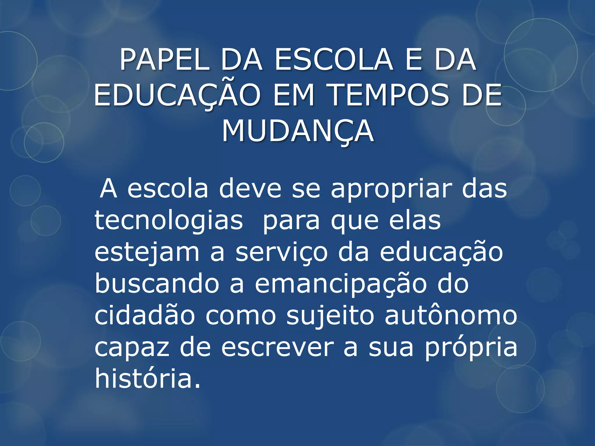 PAPEL DA ESCOLA E DA
EDUCAÇÃO EM TEMPOS DE
       MUDANÇA
 A escola deve se apropriar das
tecnologias para que elas
estejam a serviço da educação
buscando a emancipação do
cidadão como sujeito autônomo
capaz de escrever a sua própria
história.
 