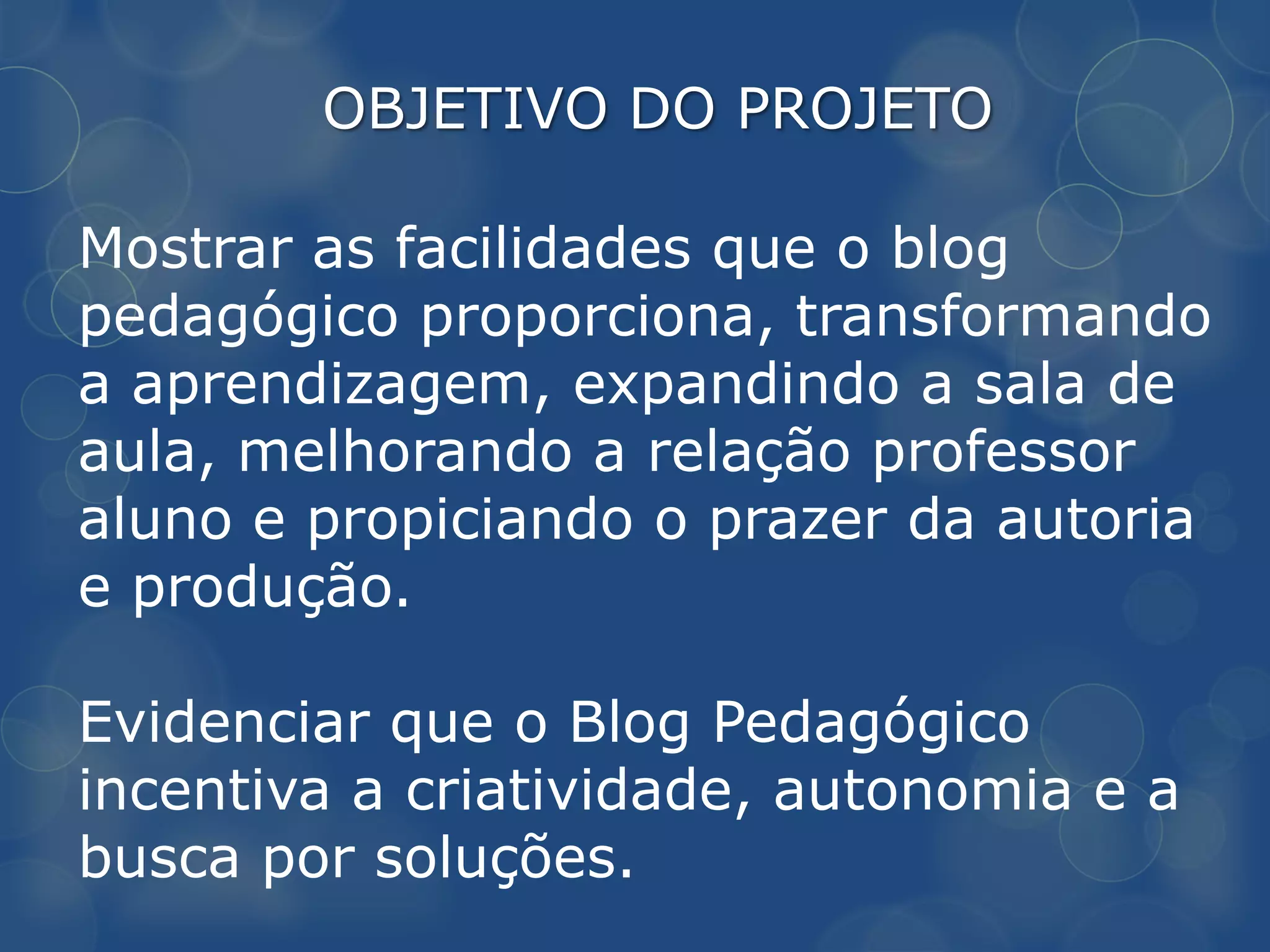 OBJETIVO DO PROJETO

Mostrar as facilidades que o blog
pedagógico proporciona, transformando
a aprendizagem, expandindo a sala de
aula, melhorando a relação professor
aluno e propiciando o prazer da autoria
e produção.

Evidenciar que o Blog Pedagógico
incentiva a criatividade, autonomia e a
busca por soluções.
 