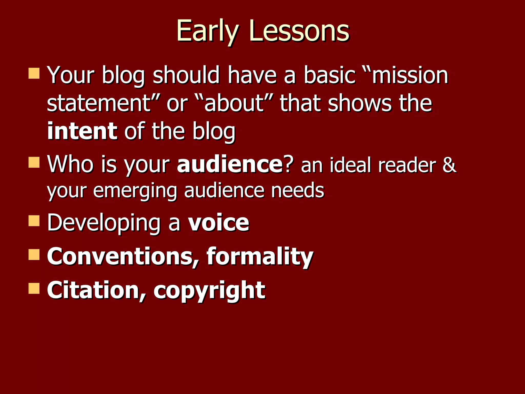 Early Lessons Your blog should have a basic “mission statement” or “about” that shows the  intent  of the blog Who is your  audience ?  an ideal reader & your emerging audience needs Developing a  voice Conventions, formality Citation, copyright 
