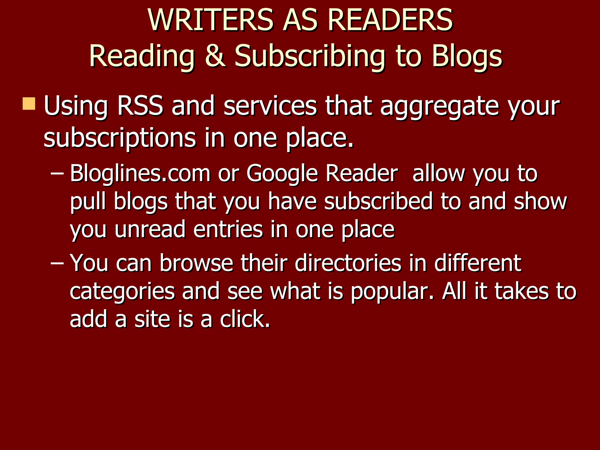 WRITERS AS READERS Reading & Subscribing to Blogs  Using RSS and services that aggregate your subscriptions in one place.  Bloglines.com or Google Reader  allow you to pull blogs that you have subscribed to and show you unread entries in one place You can browse their directories in different categories and see what is popular. All it takes to add a site is a click. 